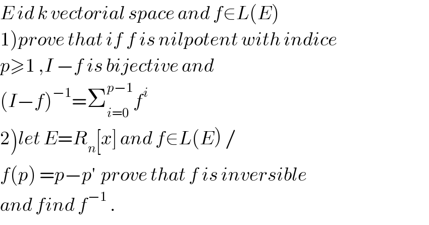 E id k vectorial space and f∈L(E)  1)prove that if f is nilpotent with indice  p≥1 ,I −f is bijective and  (I−f)^(−1) =Σ_(i=0) ^(p−1) f^i   2)let E=R_n [x] and f∈L(E) /  f(p) =p−p^′   prove that f is inversible  and find f^(−1)  .  