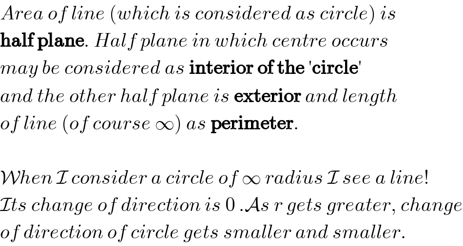 Area of line (which is considered as circle) is  half plane. Half plane in which centre occurs  may be considered as interior of the ′circle′  and the other half plane is exterior and length  of line (of course ∞) as perimeter.    When I consider a circle of ∞ radius I see a line!  Its change of direction is 0 .As r gets greater, change  of direction of circle gets smaller and smaller.  