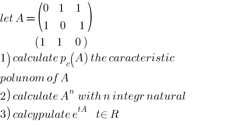 let A =  (((0     1      1)),((1      0       1)) )                     (1      1       0 )  1) calculate p_c (A) the caracteristic   polunom of A  2) calculate A^n   with n integr natural  3) calcypulate e^(tA)      t∈ R    