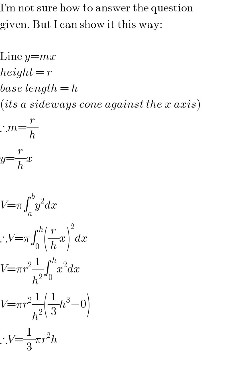 I′m not sure how to answer the question  given. But I can show it this way:    Line y=mx  height = r  base length = h  (its a sideways cone against the x axis)  ∴m=(r/h)  y=(r/h)x    V=π∫_a ^( b) y^2 dx  ∴V=π∫_0 ^( h) ((r/h)x)^2 dx  V=πr^2 (1/h^2 )∫_0 ^( h) x^2 dx  V=πr^2 (1/h^2 )((1/3)h^3 −0)  ∴V=(1/3)πr^2 h    