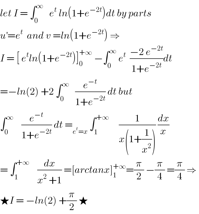 let I = ∫_0 ^∞    e^t  ln(1+e^(−2t) )dt by parts  u^′ =e^t   and v =ln(1+e^(−2t) ) ⇒  I = [ e^t ln(1+e^(−2t) )]_0 ^(+∞)  −∫_0 ^∞  e^t   ((−2 e^(−2t) )/(1+e^(−2t) ))dt  =−ln(2) +2 ∫_0 ^∞    (e^(−t) /(1+e^(−2t) )) dt but  ∫_0 ^∞     (e^(−t) /(1+e^(−2t) )) dt =_(e^t =x)  ∫_1 ^(+∞)      (1/(x(1+(1/x^2 )))) (dx/x)  = ∫_1 ^(+∞)     (dx/(x^2  +1)) =[arctanx]_1 ^(+∞) =(π/2) −(π/4) =(π/4) ⇒  ★I = −ln(2) +(π/2) ★  