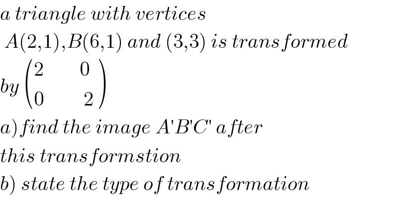 a triangle with vertices    A(2,1),B(6,1) and (3,3) is transformed  by  (((2         0)),((0          2)) )   a)find the image A′B′C′ after   this transformstion  b) state the type of transformation  