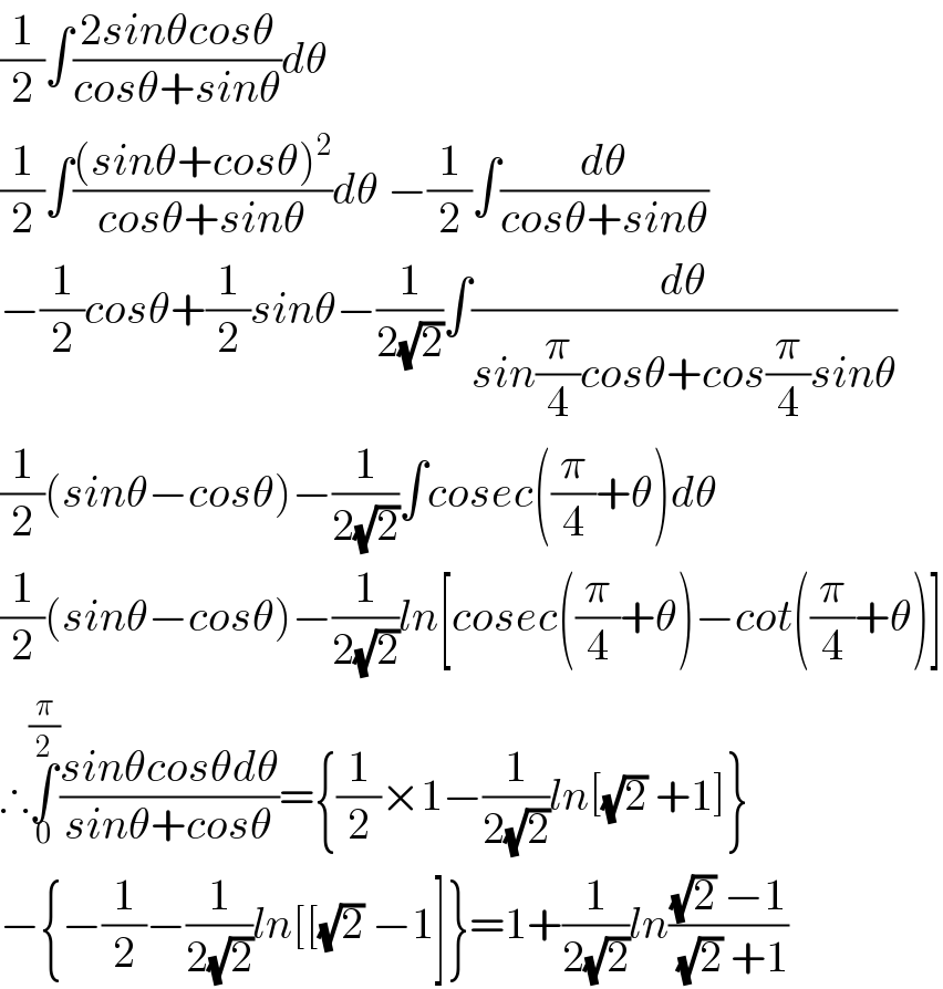 (1/2)∫((2sinθcosθ)/(cosθ+sinθ))dθ  (1/2)∫(((sinθ+cosθ)^2 )/(cosθ+sinθ))dθ −(1/2)∫(dθ/(cosθ+sinθ))  −(1/2)cosθ+(1/2)sinθ−(1/(2(√2)))∫(dθ/(sin(π/4)cosθ+cos(π/4)sinθ))  (1/2)(sinθ−cosθ)−(1/(2(√2)))∫cosec((π/4)+θ)dθ  (1/2)(sinθ−cosθ)−(1/(2(√2)))ln[cosec((π/4)+θ)−cot((π/4)+θ)]  ∴∫_0 ^(π/2) ((sinθcosθdθ)/(sinθ+cosθ))={(1/2)×1−(1/(2(√2)))ln[(√2) +1]}  −{−(1/2)−(1/(2(√2)))ln[[(√2) −1]}=1+(1/(2(√2)))ln(((√2) −1)/((√2) +1))  