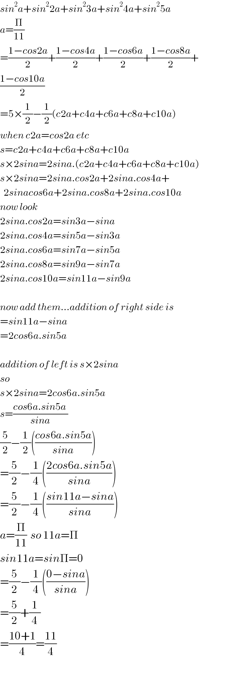 sin^2 a+sin^2 2a+sin^2 3a+sin^2 4a+sin^2 5a  a=(Π/(11))  =((1−cos2a)/2)+((1−cos4a)/2)+((1−cos6a)/2)+((1−cos8a)/2)+  ((1−cos10a)/2)  =5×(1/2)−(1/2)(c2a+c4a+c6a+c8a+c10a)  when c2a=cos2a etc  s=c2a+c4a+c6a+c8a+c10a  s×2sina=2sina.(c2a+c4a+c6a+c8a+c10a)  s×2sina=2sina.cos2a+2sina.cos4a+    2sinacos6a+2sina.cos8a+2sina.cos10a  now look  2sina.cos2a=sin3a−sina  2sina.cos4a=sin5a−sin3a  2sina.cos6a=sin7a−sin5a  2sina.cos8a=sin9a−sin7a  2sina.cos10a=sin11a−sin9a    now add them...addition of right side is  =sin11a−sina  =2cos6a.sin5a    addition of left is s×2sina  so  s×2sina=2cos6a.sin5a  s=((cos6a.sin5a )/(sina))  (5/2)−(1/2)(((cos6a.sin5a)/(sina)))  =(5/2)−(1/4)(((2cos6a.sin5a)/(sina)))  =(5/2)−(1/4)(((sin11a−sina)/(sina)))  a=(Π/(11))  so 11a=Π  sin11a=sinΠ=0  =(5/2)−(1/4)(((0−sina)/(sina)))  =(5/2)+(1/4)  =((10+1)/4)=((11)/4)    