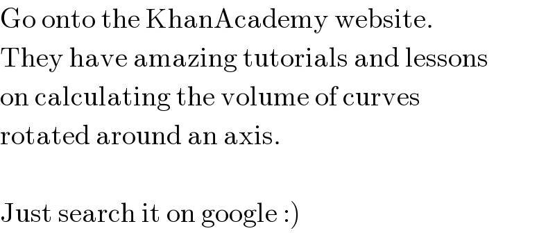 Go onto the KhanAcademy website.  They have amazing tutorials and lessons  on calculating the volume of curves  rotated around an axis.    Just search it on google :)  
