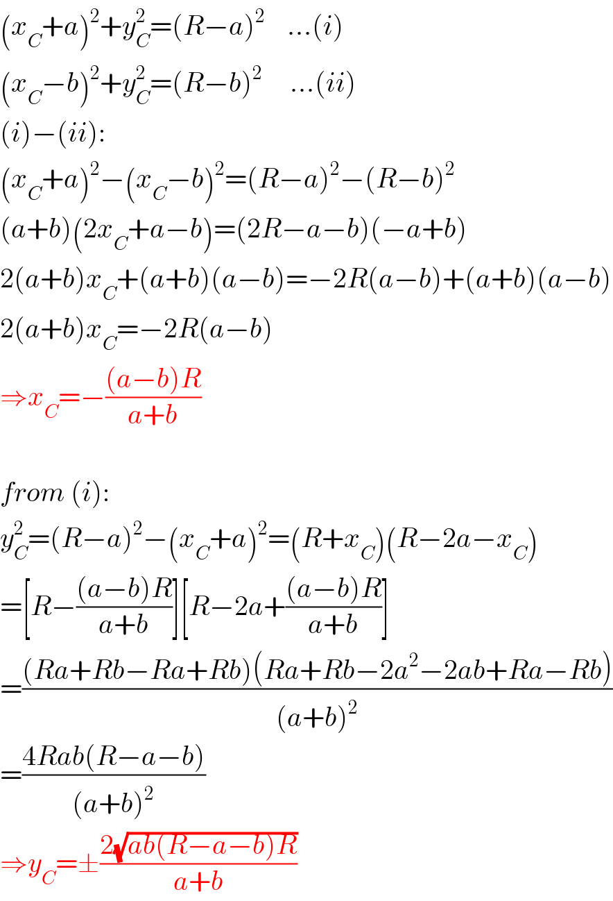 (x_C +a)^2 +y_C ^2 =(R−a)^2     ...(i)  (x_C −b)^2 +y_C ^2 =(R−b)^2      ...(ii)  (i)−(ii):  (x_C +a)^2 −(x_C −b)^2 =(R−a)^2 −(R−b)^2   (a+b)(2x_C +a−b)=(2R−a−b)(−a+b)  2(a+b)x_C +(a+b)(a−b)=−2R(a−b)+(a+b)(a−b)  2(a+b)x_C =−2R(a−b)  ⇒x_C =−(((a−b)R)/(a+b))    from (i):  y_C ^2 =(R−a)^2 −(x_C +a)^2 =(R+x_C )(R−2a−x_C )  =[R−(((a−b)R)/(a+b))][R−2a+(((a−b)R)/(a+b))]  =(((Ra+Rb−Ra+Rb)(Ra+Rb−2a^2 −2ab+Ra−Rb))/((a+b)^2 ))  =((4Rab(R−a−b))/((a+b)^2 ))  ⇒y_C =±((2(√(ab(R−a−b)R)))/(a+b))  