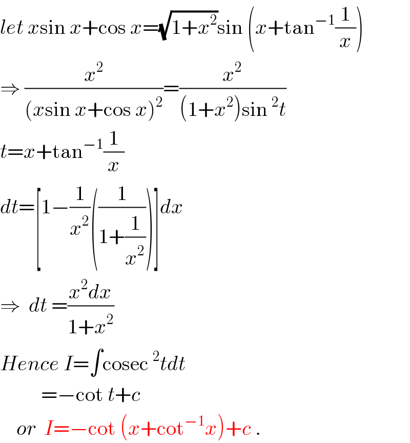 let xsin x+cos x=(√(1+x^2 ))sin (x+tan^(−1) (1/x))  ⇒ (x^2 /((xsin x+cos x)^2 ))=(x^2 /((1+x^2 )sin^2 t))  t=x+tan^(−1) (1/x)  dt=[1−(1/x^2 )((1/(1+(1/x^2 ))))]dx  ⇒  dt =((x^2 dx)/(1+x^2 ))  Hence I=∫cosec^2 tdt            =−cot t+c      or  I=−cot (x+cot^(−1) x)+c .  