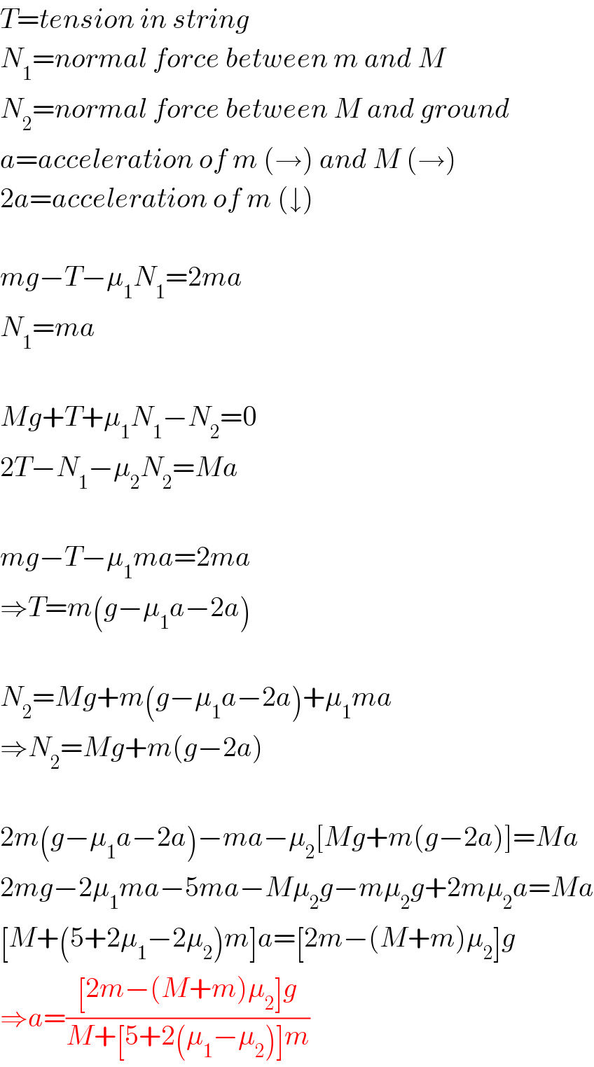 T=tension in string  N_1 =normal force between m and M  N_2 =normal force between M and ground  a=acceleration of m (→) and M (→)  2a=acceleration of m (↓)    mg−T−μ_1 N_1 =2ma  N_1 =ma    Mg+T+μ_1 N_1 −N_2 =0  2T−N_1 −μ_2 N_2 =Ma    mg−T−μ_1 ma=2ma  ⇒T=m(g−μ_1 a−2a)    N_2 =Mg+m(g−μ_1 a−2a)+μ_1 ma  ⇒N_2 =Mg+m(g−2a)    2m(g−μ_1 a−2a)−ma−μ_2 [Mg+m(g−2a)]=Ma  2mg−2μ_1 ma−5ma−Mμ_2 g−mμ_2 g+2mμ_2 a=Ma  [M+(5+2μ_1 −2μ_2 )m]a=[2m−(M+m)μ_2 ]g  ⇒a=(([2m−(M+m)μ_2 ]g)/(M+[5+2(μ_1 −μ_2 )]m))  