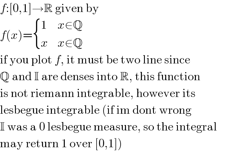 f:[0,1]→R given by  f(x)= { (1,(x∈Q)),(x,(x∉Q)) :}  if you plot f, it must be two line since  Q and I are denses into R, this function  is not riemann integrable, however its  lesbegue integrable (if im dont wrong  I was a 0 lesbegue measure, so the integral  may return 1 over [0,1])  