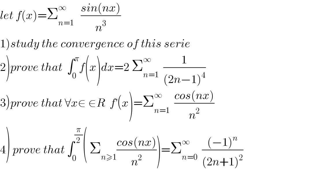 let f(x)=Σ_(n=1) ^∞    ((sin(nx))/n^3 )  1)study the convergence of this serie  2)prove that  ∫_0 ^π f(x)dx=2 Σ_(n=1) ^∞   (1/((2n−1)^4 ))  3)prove that ∀x∈ ∈R  f^′ (x)=Σ_(n=1) ^∞   ((cos(nx))/n^2 )  4) prove that ∫_0 ^(π/2) ( Σ_(n≥1) ((cos(nx))/n^2 ))=Σ_(n=0) ^∞   (((−1)^n )/((2n+1)^2 ))  