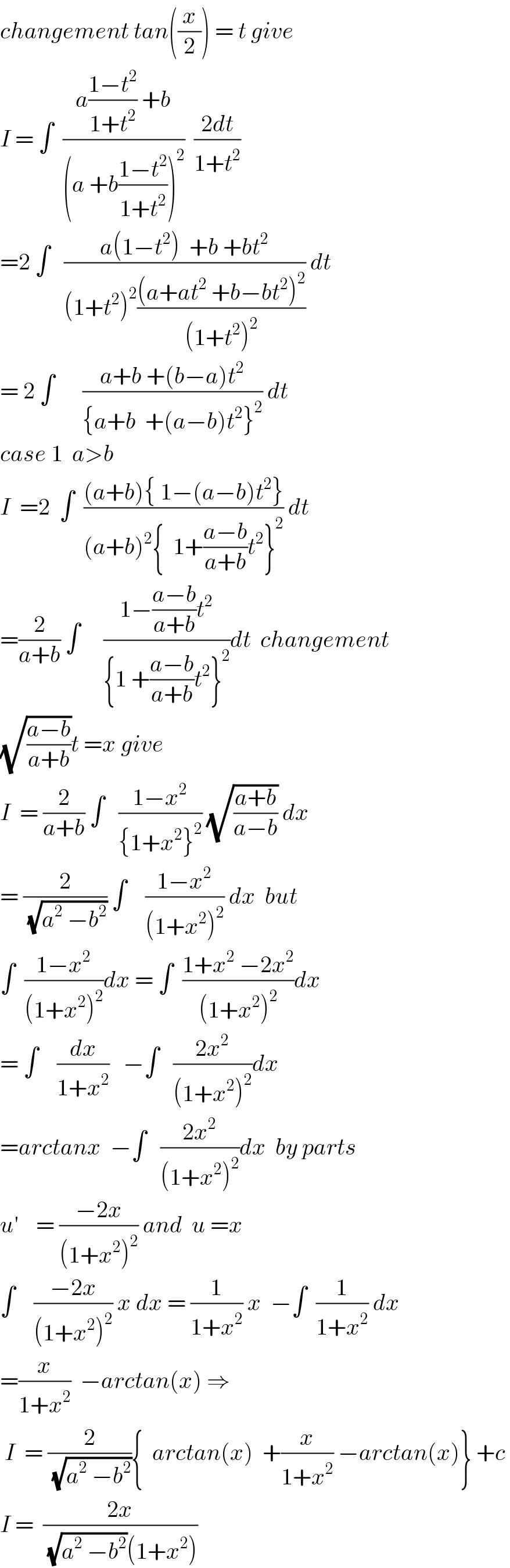 changement tan((x/2)) = t give   I = ∫  ((a((1−t^2 )/(1+t^2 )) +b)/((a +b((1−t^2 )/(1+t^2 )))^2 ))  ((2dt)/(1+t^2 ))  =2 ∫   ((a(1−t^2 )  +b +bt^2 )/((1+t^2 )^2 (((a+at^2  +b−bt^2 )^2 )/((1+t^2 )^2 )))) dt  = 2 ∫      ((a+b +(b−a)t^2 )/({a+b  +(a−b)t^2 }^2 )) dt  case 1  a>b    I  =2  ∫  (((a+b){ 1−(a−b)t^2 })/((a+b)^2 {  1+((a−b)/(a+b))t^2 }^2 )) dt  =(2/(a+b)) ∫     ((1−((a−b)/(a+b))t^2 )/({1 +((a−b)/(a+b))t^2 }^2 ))dt  changement  (√((a−b)/(a+b)))t =x give  I  = (2/(a+b)) ∫   ((1−x^2 )/({1+x^2 }^2 )) (√((a+b)/(a−b))) dx  = (2/(√(a^2  −b^2 ))) ∫    ((1−x^2 )/((1+x^2 )^2 )) dx  but  ∫  ((1−x^2 )/((1+x^2 )^2 ))dx = ∫  ((1+x^2  −2x^2 )/((1+x^2 )^2 ))dx  = ∫    (dx/(1+x^2 ))   −∫   ((2x^2 )/((1+x^2 )^2 ))dx  =arctanx  −∫   ((2x^2 )/((1+x^2 )^2 ))dx  by parts  u^′     = ((−2x)/((1+x^2 )^2 )) and  u =x  ∫    ((−2x)/((1+x^2 )^2 )) x dx = (1/(1+x^2 )) x  −∫  (1/(1+x^2 )) dx  =(x/(1+x^2 ))  −arctan(x) ⇒    I  = (2/(√(a^2  −b^2 ))){  arctan(x)  +(x/(1+x^2 )) −arctan(x)} +c   I =  ((2x)/((√(a^2  −b^2 ))(1+x^2 )))  