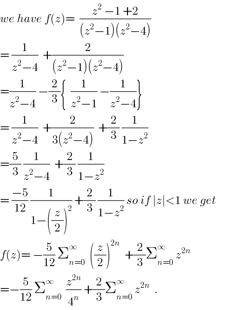 we have f(z)=  ((z^2  −1 +2)/((z^2 −1)(z^2 −4)))  = (1/(z^2 −4))  +(2/((z^2 −1)(z^2 −4)))  =(1/(z^2 −4)) −(2/3){  (1/(z^2 −1)) −(1/(z^2 −4))}  = (1/(z^2 −4))  +(2/(3(z^2 −4)))  +(2/3) (1/(1−z^2 ))  =(5/3) (1/(z^2 −4))  +(2/3) (1/(1−z^2 ))  = ((−5)/(12)) (1/(1−((z/2))^2 )) +(2/3) (1/(1−z^2 )) so if ∣z∣<1 we get  f(z)= −(5/(12)) Σ_(n=0) ^∞   ((z/2))^(2n)   +(2/3)Σ_(n=0) ^∞  z^(2n)   =−(5/(12)) Σ_(n=0) ^∞   (z^(2n) /4^n ) +(2/3)Σ_(n=0) ^∞  z^(2n)   .  