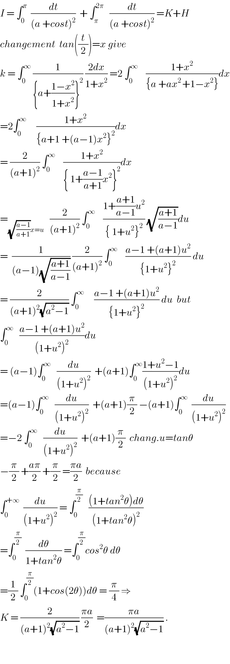 I = ∫_0 ^π   (dt/((a +cost)^2 ))  + ∫_π ^(2π)    (dt/((a +cost)^2 )) =K+H  changement  tan((t/2))=x give   k = ∫_0 ^∞  (1/({a+((1−x^2 )/(1+x^2 ))}^2 )) ((2dx)/(1+x^2 )) =2 ∫_0 ^∞     ((1+x^2 )/({a +ax^(2 ) +1−x^2 }))dx  =2∫_0 ^∞      ((1+x^2 )/({a+1 +(a−1)x^2 }^2 ))dx  = (2/((a+1)^2 )) ∫_0 ^∞     ((1+x^2 )/({ 1+((a−1)/(a+1))x^2 }^2 ))dx  =_((√((a−1)/(a+1)))x=u)    (2/((a+1)^2 )) ∫_0 ^∞     ((1+((a+1)/(a−1))u^2 )/({ 1+u^2 }^2 )) (√((a+1)/(a−1)))du  =  (1/((a−1)(√((a+1)/(a−1))))) (2/((a+1)^2 )) ∫_0 ^∞     ((a−1 +(a+1)u^2 )/({1+u^2 }^2 )) du  = (2/((a+1)^2 (√(a^2 −1)))) ∫_0 ^∞      ((a−1 +(a+1)u^2 )/({1+u^2 }^2 )) du  but  ∫_0 ^∞    ((a−1 +(a+1)u^2 )/((1+u^2 )^2 ))du  = (a−1)∫_0 ^∞    (du/((1+u^2 )^2 ))  +(a+1)∫_0 ^∞ ((1+u^2 −1)/((1+u^2 )^2 ))du  =(a−1)∫_0 ^∞    (du/((1+u^2 )^2 ))  +(a+1)(π/2) −(a+1)∫_0 ^∞   (du/((1+u^2 )^2 ))  =−2 ∫_0 ^∞    (du/((1+u^2 )^2 ))  +(a+1)(π/2)  chang.u=tanθ  −(π/2) +((aπ)/2) +(π/2) =((πa)/2)  because  ∫_0 ^(+∞)   (du/((1+u^2 )^2 )) = ∫_0 ^(π/2)    (((1+tan^2 θ)dθ)/((1+tan^2 θ)^2 ))  =∫_0 ^(π/2)   (dθ/(1+tan^2 θ)) =∫_0 ^(π/2) cos^2 θ dθ  =(1/2) ∫_0 ^(π/2) (1+cos(2θ))dθ = (π/4) ⇒  K = (2/((a+1)^2 (√(a^2 −1)))) ((πa)/2)  =((πa)/((a+1)^2 (√(a^2 −1)))) .      
