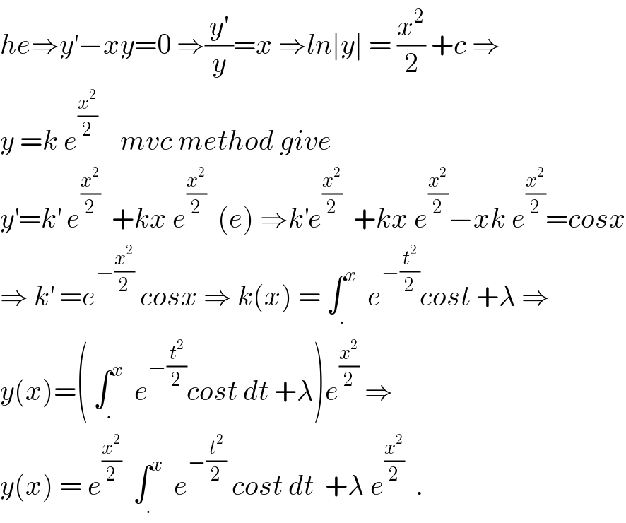 he⇒y^′ −xy=0 ⇒(y^′ /y)=x ⇒ln∣y∣ = (x^2 /2) +c ⇒  y =k e^(x^2 /2)     mvc method give   y^′ =k^′  e^(x^2 /2)   +kx e^(x^2 /2)   (e) ⇒k^′ e^(x^2 /2)   +kx e^(x^2 /2) −xk e^(x^2 /2) =cosx  ⇒ k^′  =e^(−(x^2 /2))  cosx ⇒ k(x) = ∫_. ^x   e^(−(t^2 /2)) cost +λ ⇒  y(x)=( ∫_. ^x   e^(−(t^2 /2)) cost dt +λ)e^(x^2 /2)  ⇒  y(x) = e^(x^2 /2)   ∫_. ^x   e^(−(t^2 /2))  cost dt  +λ e^(x^2 /2)   .  
