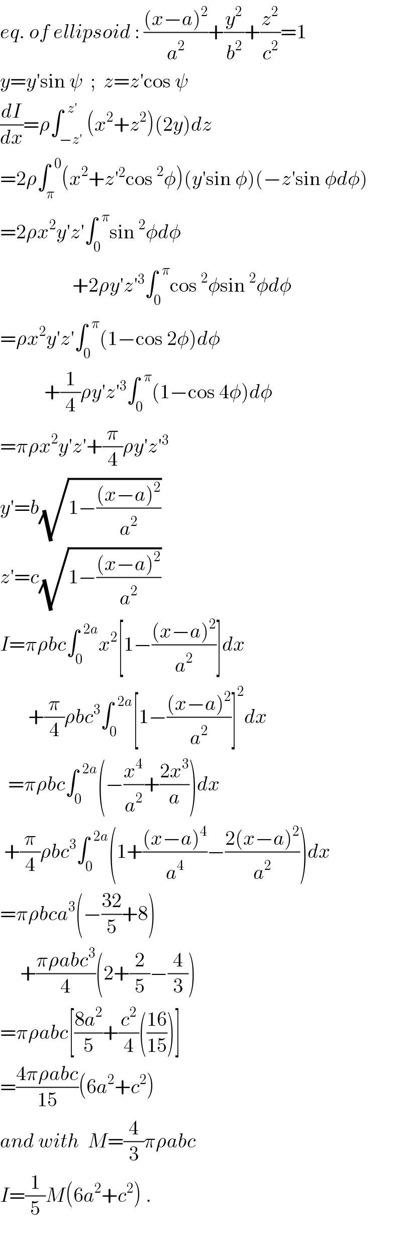 eq. of ellipsoid : (((x−a)^2 )/a^2 )+(y^2 /b^2 )+(z^2 /c^2 )=1  y=y′sin ψ  ;  z=z′cos ψ  (dI/dx)=ρ∫_(−z′) ^(  z′) (x^2 +z^2 )(2y)dz  =2ρ∫_π ^(  0) (x^2 +z′^2 cos^2 φ)(y′sin φ)(−z′sin φdφ)  =2ρx^2 y′z′∫_0 ^(  π) sin^2 φdφ                    +2ρy′z′^3 ∫_0 ^(  π) cos^2 φsin^2 φdφ  =ρx^2 y′z′∫_0 ^(  π) (1−cos 2φ)dφ             +(1/4)ρy′z′^3 ∫_0 ^(  π) (1−cos 4φ)dφ  =πρx^2 y′z′+(π/4)ρy′z′^3   y′=b(√(1−(((x−a)^2 )/a^2 )))  z′=c(√(1−(((x−a)^2 )/a^2 )))  I=πρbc∫_0 ^(  2a) x^2 [1−(((x−a)^2 )/a^2 )]dx         +(π/4)ρbc^3 ∫_0 ^(  2a) [1−(((x−a)^2 )/a^2 )]^2 dx    =πρbc∫_0 ^(  2a) (−(x^4 /a^2 )+((2x^3 )/a))dx   +(π/4)ρbc^3 ∫_0 ^(  2a) (1+(((x−a)^4 )/a^4 )−((2(x−a)^2 )/a^2 ))dx  =πρbca^3 (−((32)/5)+8)       +((πρabc^3 )/4)(2+(2/5)−(4/3))  =πρabc[((8a^2 )/5)+(c^2 /4)(((16)/(15)))]  =((4πρabc)/(15))(6a^2 +c^2 )  and with  M=(4/3)πρabc  I=(1/5)M(6a^2 +c^2 ) .    