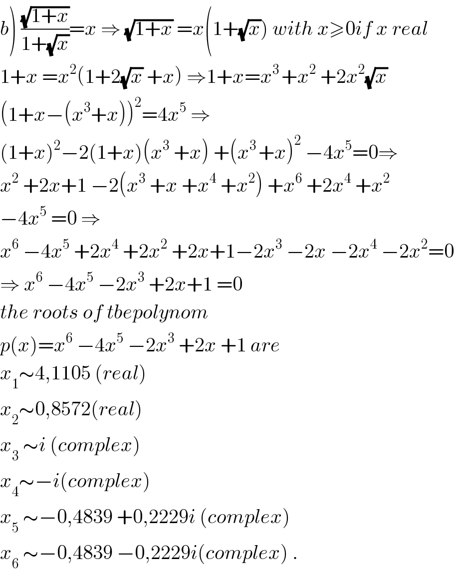 b) ((√(1+x))/(1+(√x)))=x ⇒ (√(1+x)) =x(1+(√x)) with x≥0if x real  1+x =x^2 (1+2(√x) +x) ⇒1+x=x^(3 ) +x^2  +2x^2 (√x)  (1+x−(x^3 +x))^2 =4x^5  ⇒  (1+x)^2 −2(1+x)(x^3  +x) +(x^(3 ) +x)^2  −4x^5 =0⇒  x^2  +2x+1 −2(x^3  +x +x^4  +x^2 ) +x^6  +2x^4  +x^2   −4x^5  =0 ⇒  x^6  −4x^5  +2x^4  +2x^2  +2x+1−2x^3  −2x −2x^4  −2x^2 =0  ⇒ x^6  −4x^5  −2x^3  +2x+1 =0   the roots of tbepolynom  p(x)=x^6  −4x^5  −2x^3  +2x +1 are  x_1 ∼4,1105 (real)  x_2 ∼0,8572(real)  x_3  ∼i (complex)  x_4 ∼−i(complex)  x_5  ∼−0,4839 +0,2229i (complex)  x_6  ∼−0,4839 −0,2229i(complex) .  