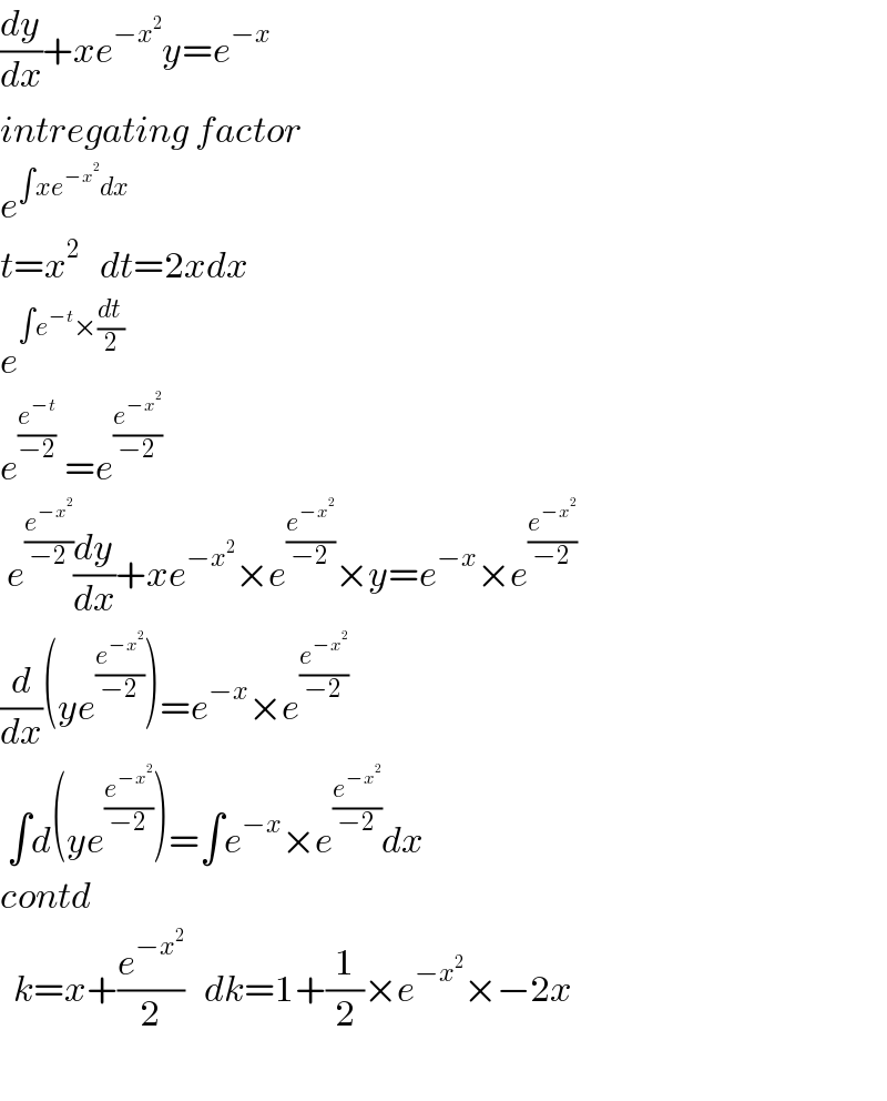 (dy/dx)+xe^(−x^2 ) y=e^(−x)   intregating factor  e^(∫xe^(−x^2 ) dx)   t=x^2    dt=2xdx  e^(∫e^(−t) ×(dt/2)  )   e^((e^(−t) /(−2))  ) =e^(e^(−x^2 ) /(−2))    e^(e^(−x^2 ) /(−2)) (dy/dx)+xe^(−x^2 ) ×e^(e^(−x^2 ) /(−2)) ×y=e^(−x) ×e^(e^(−x^2 ) /(−2))   (d/dx)(ye^(e^(−x^2 ) /(−2)) )=e^(−x) ×e^(e^(−x^2 ) /(−2))    ∫d(ye^(e^(−x^2 ) /(−2)) )=∫e^(−x) ×e^(e^(−x^2 ) /(−2)) dx  contd    k=x+(e^(−x^2 ) /2)   dk=1+(1/2)×e^(−x^2 ) ×−2x    