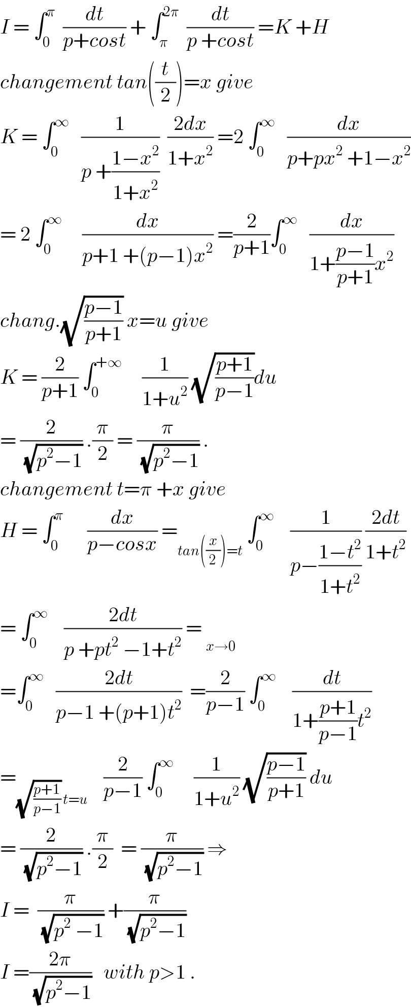I = ∫_0 ^π   (dt/(p+cost)) + ∫_π ^(2π)   (dt/(p +cost)) =K +H  changement tan((t/2))=x give   K = ∫_0 ^∞    (1/(p +((1−x^2 )/(1+x^2 ))))  ((2dx)/(1+x^2 )) =2 ∫_0 ^∞    (dx/(p+px^2  +1−x^2 ))  = 2 ∫_0 ^∞      (dx/(p+1 +(p−1)x^2 )) =(2/(p+1))∫_0 ^∞    (dx/(1+((p−1)/(p+1))x^2 ))  chang.(√((p−1)/(p+1))) x=u give  K = (2/(p+1)) ∫_0 ^(+∞)      (1/(1+u^2 )) (√((p+1)/(p−1)))du  = (2/(√(p^2 −1))) .(π/2) = (π/(√(p^2 −1))) .  changement t=π +x give  H = ∫_0 ^π       (dx/(p−cosx)) =_(tan((x/2))=t)  ∫_0 ^∞     (1/(p−((1−t^2 )/(1+t^2 )))) ((2dt)/(1+t^2 ))  = ∫_0 ^∞     ((2dt)/(p +pt^2  −1+t^2 )) = _(x→0)   =∫_0 ^∞    ((2dt)/(p−1 +(p+1)t^2 ))  =(2/(p−1)) ∫_0 ^∞     (dt/(1+((p+1)/(p−1))t^2 ))  =_((√((p+1)/(p−1))) t=u)     (2/(p−1)) ∫_0 ^∞      (1/(1+u^2 )) (√((p−1)/(p+1))) du  = (2/(√(p^2 −1))) .(π/2)  = (π/(√(p^2 −1))) ⇒  I =  (π/(√(p^2  −1))) +(π/(√(p^2 −1)))   I =((2π)/(√(p^2 −1)))   with p>1 .  