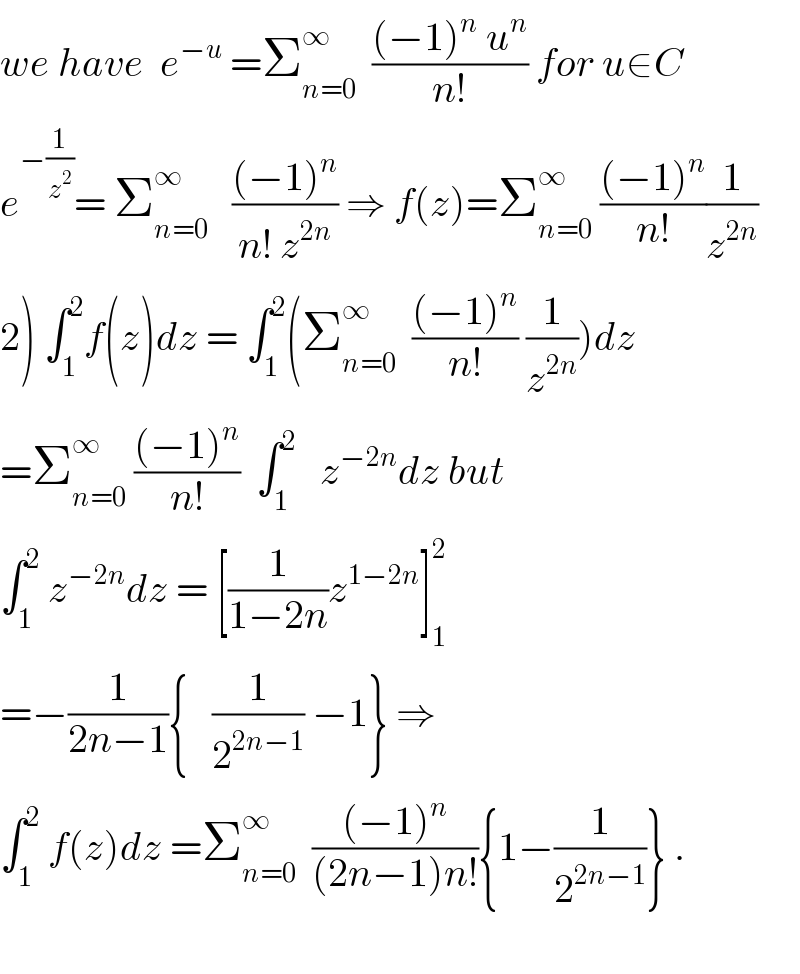 we have  e^(−u)  =Σ_(n=0) ^∞   (((−1)^n  u^n )/(n!)) for u∈C  e^(−(1/z^2 )) = Σ_(n=0) ^∞    (((−1)^n )/(n! z^(2n) )) ⇒ f(z)=Σ_(n=0) ^∞  (((−1)^n )/(n!))(1/z^(2n) )  2) ∫_1 ^2 f(z)dz = ∫_1 ^2 (Σ_(n=0) ^∞   (((−1)^n )/(n!)) (1/z^(2n) ))dz  =Σ_(n=0) ^∞  (((−1)^n )/(n!))  ∫_1 ^2    z^(−2n) dz but  ∫_1 ^2  z^(−2n) dz = [(1/(1−2n))z^(1−2n) ]_1 ^2   =−(1/(2n−1)){   (1/2^(2n−1) ) −1} ⇒  ∫_1 ^2  f(z)dz =Σ_(n=0) ^∞   (((−1)^n )/((2n−1)n!)){1−(1/2^(2n−1) )} .    