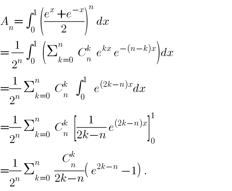 A_n = ∫_0 ^1  (((e^x  +e^(−x) )/2))^n  dx  = (1/2^n ) ∫_0 ^1   (Σ_(k=0) ^n   C_n ^k   e^(kx)  e^(−(n−k)x) )dx  =(1/2^n ) Σ_(k=0) ^n   C_n ^k    ∫_0 ^1    e^((2k−n)x) dx  =(1/2^n ) Σ_(k=0) ^n   C_n ^k   [(1/(2k−n)) e^((2k−n)x) ]_0 ^1   =(1/2^n ) Σ_(k=0) ^n   (C_n ^k /(2k−n))( e^(2k−n)  −1) .  
