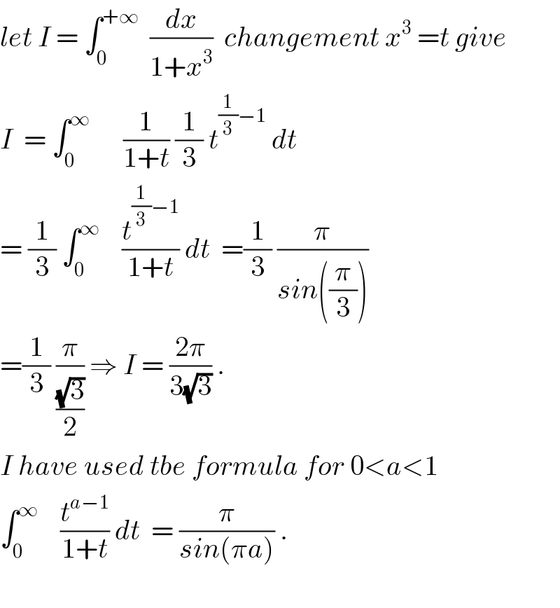 let I = ∫_0 ^(+∞)   (dx/(1+x^3 ))  changement x^3  =t give  I  = ∫_0 ^∞       (1/(1+t)) (1/3) t^((1/3)−1)  dt  = (1/3) ∫_0 ^∞     (t^((1/3)−1) /(1+t)) dt  =(1/3) (π/(sin((π/3))))  =(1/3) (π/((√3)/2)) ⇒ I = ((2π)/(3(√3))) .  I have used tbe formula for 0<a<1  ∫_0 ^∞     (t^(a−1) /(1+t)) dt  = (π/(sin(πa))) .    