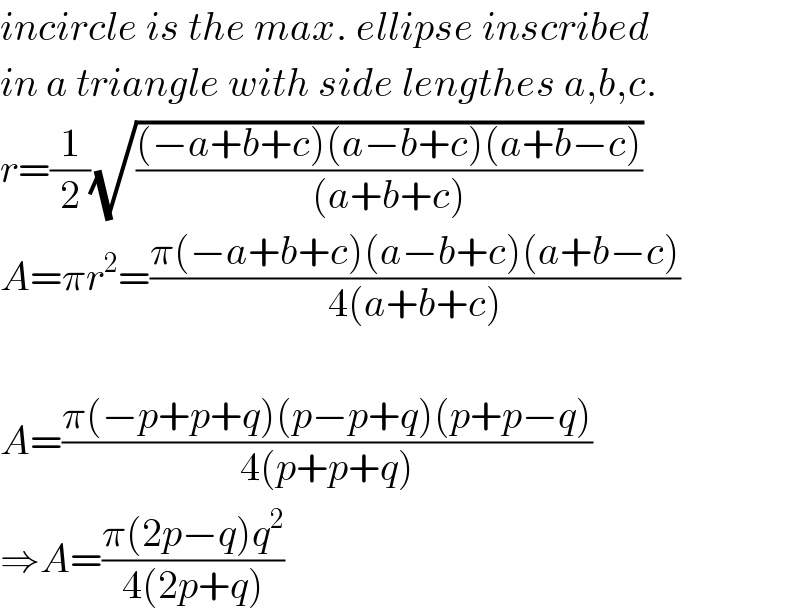 incircle is the max. ellipse inscribed  in a triangle with side lengthes a,b,c.  r=(1/2)(√(((−a+b+c)(a−b+c)(a+b−c))/((a+b+c))))  A=πr^2 =((π(−a+b+c)(a−b+c)(a+b−c))/(4(a+b+c)))    A=((π(−p+p+q)(p−p+q)(p+p−q))/(4(p+p+q)))  ⇒A=((π(2p−q)q^2 )/(4(2p+q)))  