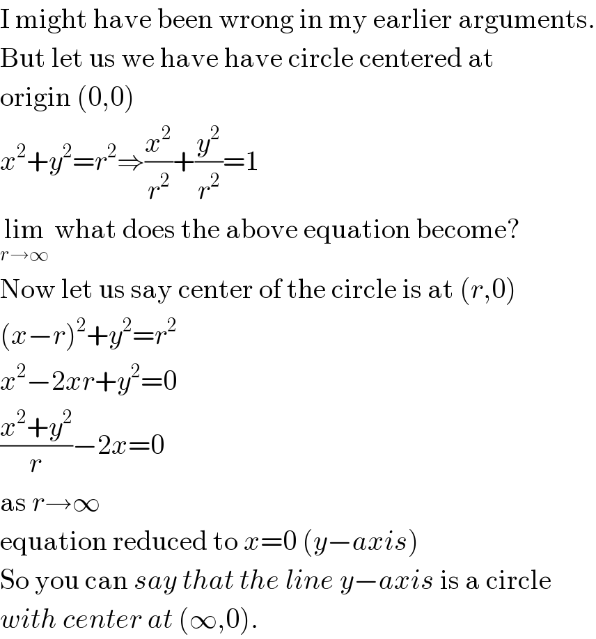 I might have been wrong in my earlier arguments.  But let us we have have circle centered at  origin (0,0)  x^2 +y^2 =r^2 ⇒(x^2 /r^2 )+(y^2 /r^2 )=1  lim_(r→∞)  what does the above equation become?  Now let us say center of the circle is at (r,0)  (x−r)^2 +y^2 =r^2   x^2 −2xr+y^2 =0  ((x^2 +y^2 )/r)−2x=0  as r→∞  equation reduced to x=0 (y−axis)  So you can say that the line y−axis is a circle  with center at (∞,0).   