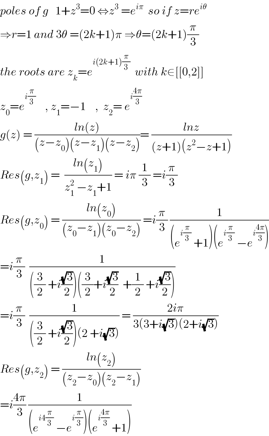 poles of g   1+z^3 =0 ⇔z^3  =e^(iπ)   so if z=re^(iθ)   ⇒r=1 and 3θ =(2k+1)π ⇒θ=(2k+1)(π/3)  the roots are z_k =e^(i(2k+1)(π/3))   with k∈[[0,2]]  z_0 =e^(i(π/3))     , z_1 =−1    ,  z_2 = e^(i((4π)/3))         g(z) = ((ln(z))/((z−z_0 )(z−z_1 )(z−z_2 )))= ((lnz)/((z+1)(z^2 −z+1)))  Res(g,z_1 ) =  ((ln(z_1 ))/(z_1 ^2  −z_1 +1)) = iπ (1/3) =i(π/3)  Res(g,z_0 ) = ((ln(z_0 ))/((z_0 −z_1 )(z_0 −z_2 ))) =i(π/3) (1/((e^(i(π/3))  +1)(e^(i(π/3))  −e^(i((4π)/3)) )))  =i(π/3)  (1/(((3/2) +i((√3)/2))((3/2)+i((√3)/2)  +(1/2) +i((√3)/2))))  =i(π/3)  (1/(((3/2) +i((√3)/2))(2 +i(√3)))) = ((2iπ)/(3(3+i(√3))(2+i(√3))))  Res(g,z_2 ) = ((ln(z_2 ))/((z_2 −z_0 )(z_2 −z_1 )))  =i((4π)/3) (1/((e^(i4(π/3))  −e^(i(π/3)) )(e^(i((4π)/3))  +1)))  