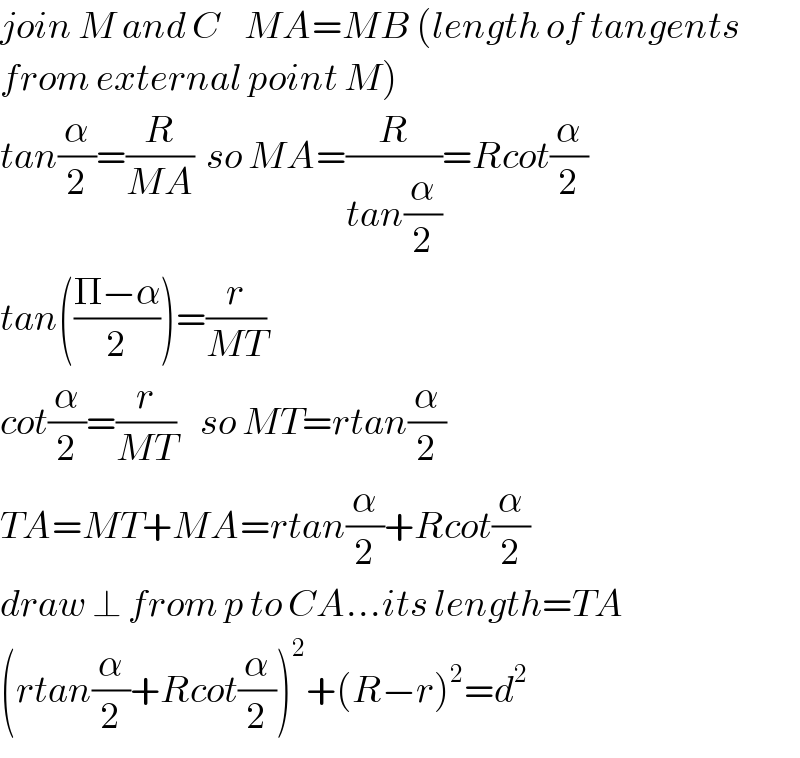 join M and C    MA=MB (length of tangents  from external point M)  tan(α/2)=(R/(MA))  so MA=(R/(tan(α/2)))=Rcot(α/2)  tan(((Π−α)/2))=(r/(MT))     cot(α/2)=(r/(MT))    so MT=rtan(α/2)  TA=MT+MA=rtan(α/2)+Rcot(α/2)  draw ⊥ from p to CA...its length=TA  (rtan(α/2)+Rcot(α/2))^2 +(R−r)^2 =d^2   