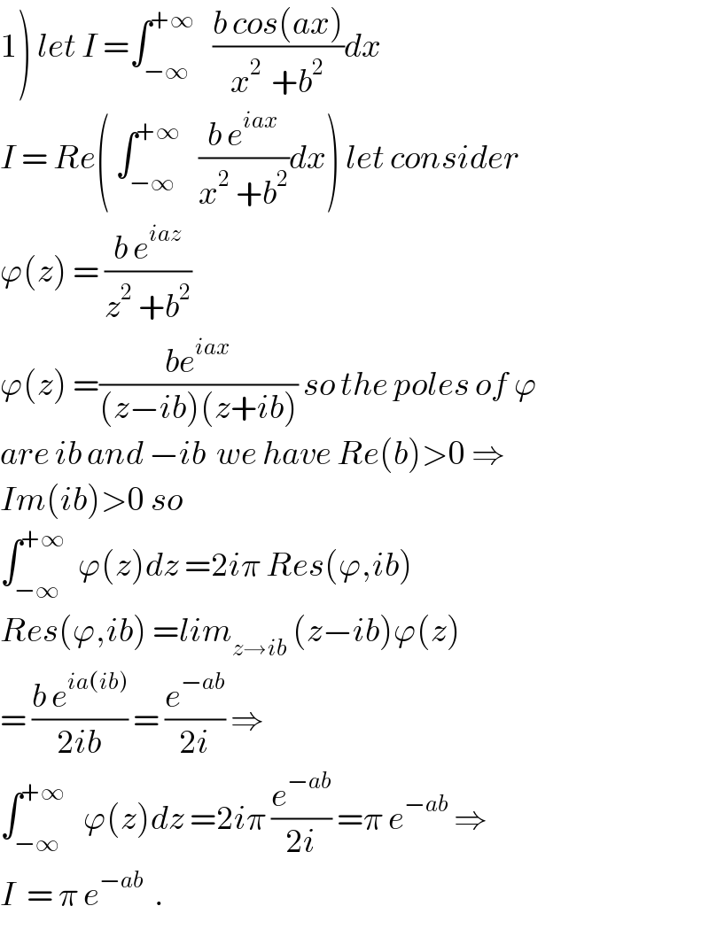 1) let I =∫_(−∞) ^(+∞)    ((b cos(ax))/(x^(2 )  +b^2 ))dx  I = Re( ∫_(−∞) ^(+∞)    ((b e^(iax) )/(x^2  +b^2 ))dx) let consider  ϕ(z) = ((b e^(iaz) )/(z^2  +b^2 ))   ϕ(z) =((be^(iax) )/((z−ib)(z+ib))) so the poles of ϕ  are ib and −ib  we have Re(b)>0 ⇒  Im(ib)>0 so  ∫_(−∞) ^(+∞)   ϕ(z)dz =2iπ Res(ϕ,ib)  Res(ϕ,ib) =lim_(z→ib)  (z−ib)ϕ(z)  = ((b e^(ia(ib)) )/(2ib)) = (e^(−ab) /(2i)) ⇒  ∫_(−∞) ^(+∞)    ϕ(z)dz =2iπ (e^(−ab) /(2i)) =π e^(−ab)  ⇒  I  = π e^(−ab)   .  