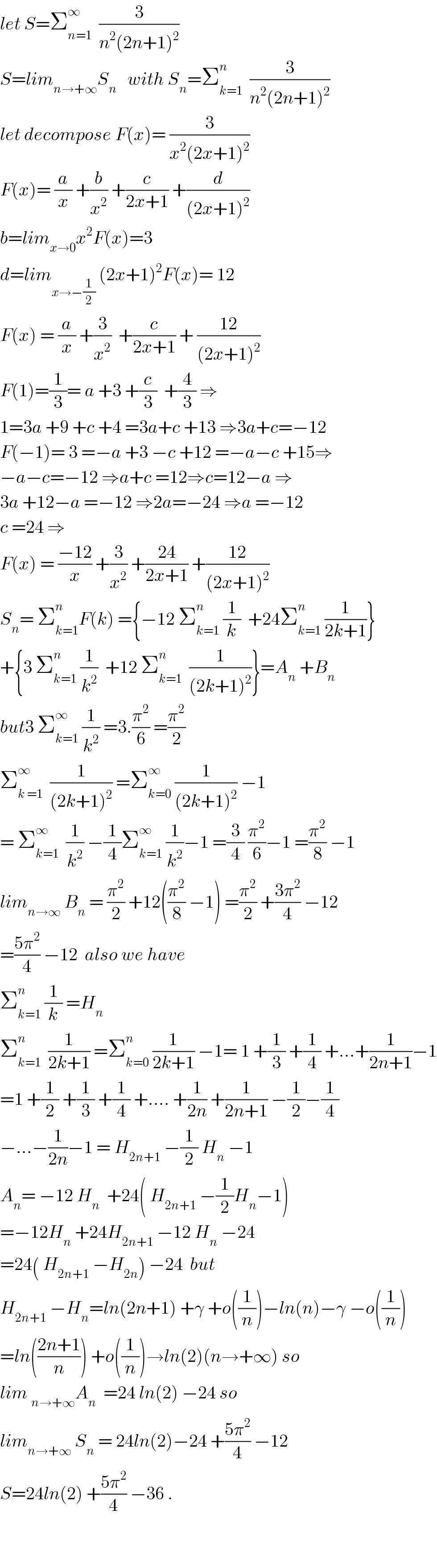 let S=Σ_(n=1) ^∞   (3/(n^2 (2n+1)^2 ))  S=lim_(n→+∞) S_n    with S_n =Σ_(k=1) ^n   (3/(n^2 (2n+1)^2 ))  let decompose F(x)= (3/(x^2 (2x+1)^2 ))  F(x)= (a/x) +(b/x^2 ) +(c/(2x+1)) +(d/((2x+1)^2 ))  b=lim_(x→0) x^2 F(x)=3  d=lim_(x→−(1/2))  (2x+1)^2 F(x)= 12  F(x) = (a/x) +(3/x^2 )  +(c/(2x+1)) + ((12)/((2x+1)^2 ))  F(1)=(1/3)= a +3 +(c/3)  +(4/3) ⇒  1=3a +9 +c +4 =3a+c +13 ⇒3a+c=−12  F(−1)= 3 =−a +3 −c +12 =−a−c +15⇒  −a−c=−12 ⇒a+c =12⇒c=12−a ⇒  3a +12−a =−12 ⇒2a=−24 ⇒a =−12  c =24 ⇒  F(x) = ((−12)/x) +(3/x^2 ) +((24)/(2x+1)) +((12)/((2x+1)^2 ))  S_n = Σ_(k=1) ^n F(k) ={−12 Σ_(k=1) ^n  (1/k)  +24Σ_(k=1) ^n  (1/(2k+1))}  +{3 Σ_(k=1) ^n  (1/k^2 )  +12 Σ_(k=1) ^n   (1/((2k+1)^2 ))}=A_n  +B_n   but3 Σ_(k=1) ^∞  (1/k^2 ) =3.(π^2 /6) =(π^2 /2)  Σ_(k =1) ^∞   (1/((2k+1)^2 )) =Σ_(k=0) ^∞  (1/((2k+1)^2 )) −1  = Σ_(k=1) ^∞   (1/k^2 ) −(1/4)Σ_(k=1) ^∞  (1/k^2 )−1 =(3/4) (π^2 /6)−1 =(π^2 /8) −1  lim_(n→∞)  B_n  = (π^2 /2) +12((π^2 /8) −1) =(π^2 /2) +((3π^2 )/4) −12  =((5π^2 )/4) −12  also we have  Σ_(k=1) ^n  (1/k) =H_n   Σ_(k=1) ^n   (1/(2k+1)) =Σ_(k=0) ^n  (1/(2k+1)) −1= 1 +(1/3) +(1/4) +...+(1/(2n+1))−1  =1 +(1/2) +(1/3) +(1/4) +.... +(1/(2n)) +(1/(2n+1)) −(1/2)−(1/4)  −...−(1/(2n))−1 = H_(2n+1)  −(1/2) H_n  −1  A_n = −12 H_n   +24( H_(2n+1)  −(1/2)H_n −1)  =−12H_n  +24H_(2n+1)  −12 H_n  −24  =24( H_(2n+1)  −H_(2n) ) −24  but  H_(2n+1)  −H_n =ln(2n+1) +γ +o((1/n))−ln(n)−γ −o((1/n))  =ln(((2n+1)/n)) +o((1/n))→ln(2)(n→+∞) so  lim _(n→+∞) A_n   =24 ln(2) −24 so  lim_(n→+∞)  S_n  = 24ln(2)−24 +((5π^2 )/4) −12  S=24ln(2) +((5π^2 )/4) −36 .      