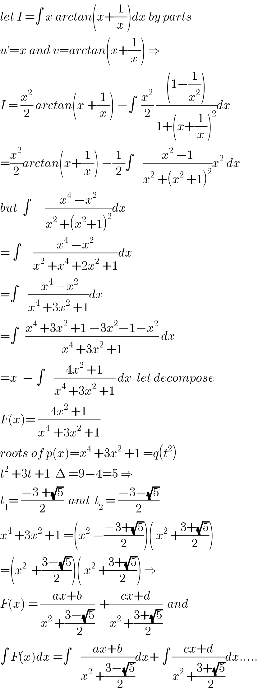 let I =∫ x arctan(x+(1/x))dx by parts  u^′ =x and v=arctan(x+(1/x)) ⇒  I = (x^2 /2) arctan(x +(1/x)) −∫  (x^2 /2) (((1−(1/x^2 )))/(1+(x+(1/x))^2 ))dx  =(x^2 /2)arctan(x+(1/x)) −(1/2)∫    ((x^2  −1)/(x^2  +(x^2  +1)^2 ))x^2  dx  but  ∫      ((x^4  −x^2 )/(x^2  +(x^2 +1)^2 ))dx  = ∫     ((x^4  −x^2 )/(x^2  +x^4  +2x^2  +1))dx  =∫    (( x^4  −x^2 )/(x^4  +3x^2  +1))dx  =∫   ((x^4  +3x^2  +1 −3x^2 −1−x^2 )/(x^4  +3x^2  +1)) dx  =x  − ∫    ((4x^2  +1)/(x^4  +3x^2  +1)) dx  let decompose  F(x)= ((4x^2  +1)/(x^(4 )  +3x^2  +1))  roots of p(x)=x^4  +3x^2  +1 =q(t^2 )  t^2  +3t +1  Δ =9−4=5 ⇒  t_1 = ((−3 +(√5))/2)  and  t_2  = ((−3−(√5))/2)  x^4  +3x^2  +1 =(x^2  −((−3+(√5))/2))( x^2  +((3+(√5))/2))  =(x^2   +((3−(√5))/2))( x^2  +((3+(√5))/2)) ⇒  F(x) = ((ax+b)/(x^2  +((3−(√5))/2)))  +((cx+d)/(x^2  +((3+(√5))/2)))  and  ∫ F(x)dx =∫    ((ax+b)/(x^2  +((3−(√5))/2)))dx+ ∫ ((cx+d)/(x^2  +((3+(√5))/2)))dx.....  