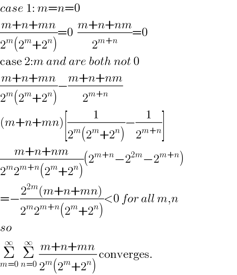 case 1: m=n=0  ((m+n+mn)/(2^m (2^m +2^n )))=0  ((m+n+nm)/2^(m+n) )=0  case 2:m and are both not 0  ((m+n+mn)/(2^m (2^m +2^n )))−((m+n+nm)/2^(m+n) )  (m+n+mn)[(1/(2^m (2^m +2^n )))−(1/2^(m+n) )]  ((m+n+nm)/(2^m 2^(m+n) (2^m +2^n )))(2^(m+n) −2^(2m) −2^(m+n) )  =−((2^(2m) (m+n+mn))/(2^m 2^(m+n) (2^m +2^n )))<0 for all m,n  so  Σ_(m=0) ^∞  Σ_(n=0) ^∞  ((m+n+mn)/(2^m (2^m +2^n ))) converges.  