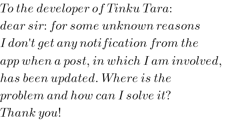 To the developer of Tinku Tara:  dear sir: for some unknown reasons  I don′t get any notification from the  app when a post, in which I am involved,  has been updated. Where is the  problem and how can I solve it?  Thank you!  
