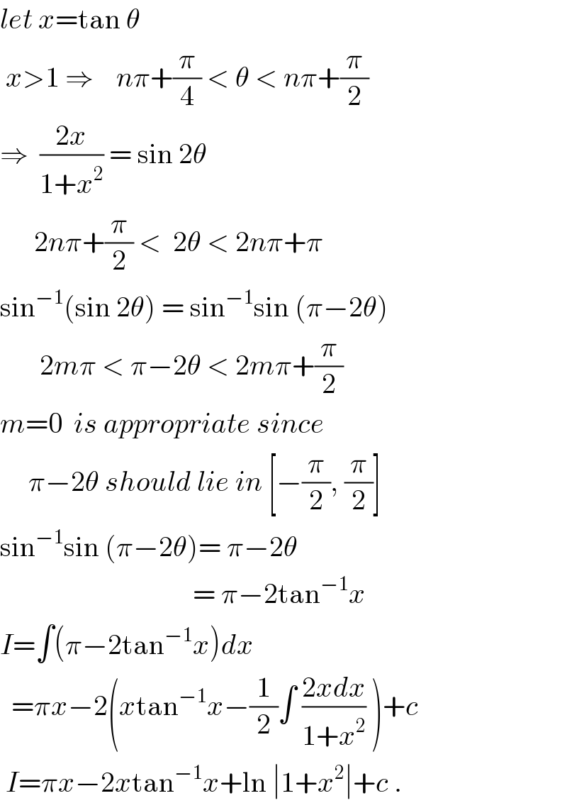 let x=tan θ   x>1 ⇒    nπ+(π/4) < θ < nπ+(π/2)  ⇒  ((2x)/(1+x^2 )) = sin 2θ        2nπ+(π/2) <  2θ < 2nπ+π  sin^(−1) (sin 2θ) = sin^(−1) sin (π−2θ)         2mπ < π−2θ < 2mπ+(π/2)  m=0  is appropriate since        π−2θ should lie in [−(π/2), (π/2)]  sin^(−1) sin (π−2θ)= π−2θ                                    = π−2tan^(−1) x  I=∫(π−2tan^(−1) x)dx    =πx−2(xtan^(−1) x−(1/2)∫ ((2xdx)/(1+x^2 )) )+c   I=πx−2xtan^(−1) x+ln ∣1+x^2 ∣+c .  
