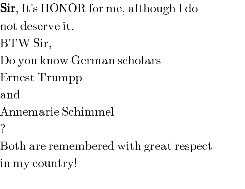 Sir, It′s HONOR for me, although I do  not deserve it.  BTW Sir,  Do you know German scholars  Ernest Trumpp  and  Annemarie Schimmel  ?  Both are remembered with great respect  in my country!    