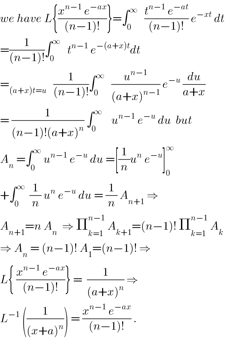 we have L{((x^(n−1)  e^(−ax) )/((n−1)!))}=∫_0 ^∞    ((t^(n−1)  e^(−at) )/((n−1)!)) e^(−xt)  dt  =(1/((n−1)!))∫_0 ^∞    t^(n−1)  e^(−(a+x)t) dt  =_((a+x)t=u)    (1/((n−1)!))∫_0 ^∞    (u^(n−1) /((a+x)^(n−1) )) e^(−u)  (du/(a+x))  = (1/((n−1)!(a+x)^n )) ∫_0 ^∞     u^(n−1)  e^(−u)  du  but  A_n  =∫_0 ^∞  u^(n−1)  e^(−u)  du =[(1/n)u^n  e^(−u) ]_0 ^∞   +∫_0 ^∞   (1/n) u^n  e^(−u)  du = (1/n) A_(n+1)  ⇒  A_(n+1) =n A_n   ⇒ Π_(k=1) ^(n−1)  A_(k+1) =(n−1)! Π_(k=1) ^(n−1)  A_k   ⇒ A_n  = (n−1)! A_1 =(n−1)! ⇒  L{ ((x^(n−1)  e^(−ax) )/((n−1)!))} =  (1/((a+x)^n )) ⇒  L^(−1)  ((1/((x+a)^n ))) = ((x^(n−1)  e^(−ax) )/((n−1)!)) .  