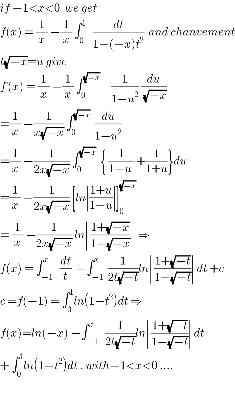 if −1<x<0  we get   f(x) = (1/x) −(1/x) ∫_0 ^1    (dt/(1−(−x)t^2 ))  and chanvement  t(√(−x))=u give  f^′ (x) = (1/x) −(1/x) ∫_0 ^(√(−x))      (1/(1−u^2 )) (du/(√(−x)))  =(1/x) −(1/(x(√(−x)))) ∫_0 ^(√(−x))   (du/(1−u^2 ))  =(1/x) −(1/(2x(√(−x)))) ∫_0 ^(√(−x))   { (1/(1−u )) +(1/(1+u))}du  =(1/x) −(1/(2x(√(−x)))) [ln∣((1+u)/(1−u))∣]_0 ^(√(−x))   = (1/x) −(1/(2x(√(−x)))) ln∣ ((1+(√(−x)))/(1−(√(−x)))) ∣ ⇒  f(x) = ∫_(−1) ^x   (dt/t)  −∫_(−1) ^x  (1/(2t(√(−t))))ln∣ ((1+(√(−t)))/(1−(√(−t))))∣ dt +c  c =f(−1) = ∫_0 ^1 ln(1−t^2 )dt ⇒  f(x)=ln(−x) −∫_(−1) ^x   (1/(2t(√(−t))))ln∣ ((1+(√(−t)))/(1−(√(−t))))∣ dt  + ∫_0 ^1 ln(1−t^2 )dt . with−1<x<0 ....    