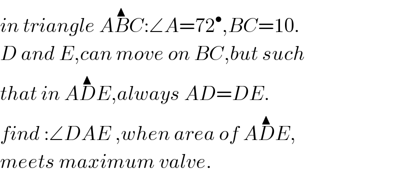 in triangle AB^▲ C:∠A=72^• ,BC=10.  D and E,can move on BC,but such   that in AD^▲ E,always AD=DE.  find :∠DAE ,when area of AD^▲ E,  meets maximum valve.  