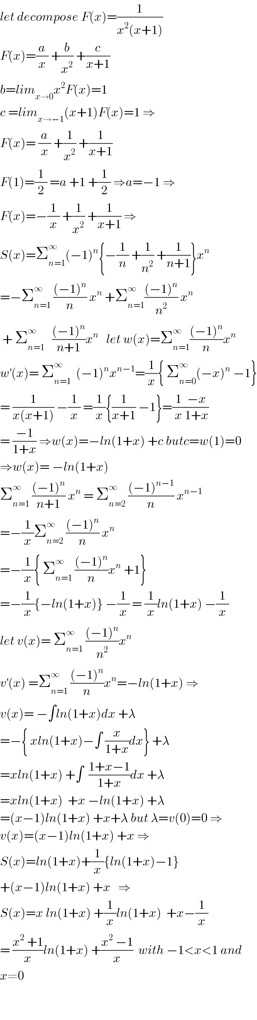 let decompose F(x)=(1/(x^2 (x+1)))  F(x)=(a/x) +(b/x^2 ) +(c/(x+1))  b=lim_(x→0) x^2 F(x)=1  c =lim_(x→−1) (x+1)F(x)=1 ⇒  F(x)= (a/x) +(1/x^2 ) +(1/(x+1))  F(1)=(1/2) =a +1 +(1/2) ⇒a=−1 ⇒  F(x)=−(1/x) +(1/x^2 ) +(1/(x+1)) ⇒  S(x)=Σ_(n=1) ^∞ (−1)^n {−(1/n) +(1/n^2 ) +(1/(n+1))}x^n   =−Σ_(n=1) ^∞  (((−1)^n )/n) x^n  +Σ_(n=1) ^∞ (((−1)^n )/n^2 ) x^n    + Σ_(n=1) ^∞    (((−1)^n )/(n+1))x^n    let w(x)=Σ_(n=1) ^∞ (((−1)^n )/n)x^n   w^′ (x)= Σ_(n=1) ^∞   (−1)^n x^(n−1) =(1/x){ Σ_(n=0) ^∞ (−x)^n  −1}  = (1/(x(x+1))) −(1/x) =(1/x){(1/(x+1)) −1}=(1/x)((−x)/(1+x))  = ((−1)/(1+x)) ⇒w(x)=−ln(1+x) +c butc=w(1)=0  ⇒w(x)= −ln(1+x)  Σ_(n=1) ^∞  (((−1)^n )/(n+1)) x^n  = Σ_(n=2) ^∞  (((−1)^(n−1) )/n) x^(n−1)   =−(1/x)Σ_(n=2) ^∞  (((−1)^n )/n) x^n   =−(1/x){ Σ_(n=1) ^∞  (((−1)^n )/n)x^n  +1}  =−(1/x){−ln(1+x)} −(1/x) = (1/x)ln(1+x) −(1/x)  let v(x)= Σ_(n=1) ^∞  (((−1)^n )/n^2 )x^n   v^′ (x) =Σ_(n=1) ^∞  (((−1)^n )/n)x^n =−ln(1+x) ⇒  v(x)= −∫ln(1+x)dx +λ  =−{ xln(1+x)−∫ (x/(1+x))dx} +λ  =xln(1+x) +∫  ((1+x−1)/(1+x))dx +λ  =xln(1+x)  +x −ln(1+x) +λ  =(x−1)ln(1+x) +x+λ but λ=v(0)=0 ⇒  v(x)=(x−1)ln(1+x) +x ⇒  S(x)=ln(1+x)+(1/x){ln(1+x)−1}  +(x−1)ln(1+x) +x   ⇒  S(x)=x ln(1+x) +(1/x)ln(1+x)  +x−(1/x)  = ((x^2  +1)/x)ln(1+x) +((x^2  −1)/x)  with −1<x<1 and  x≠0      