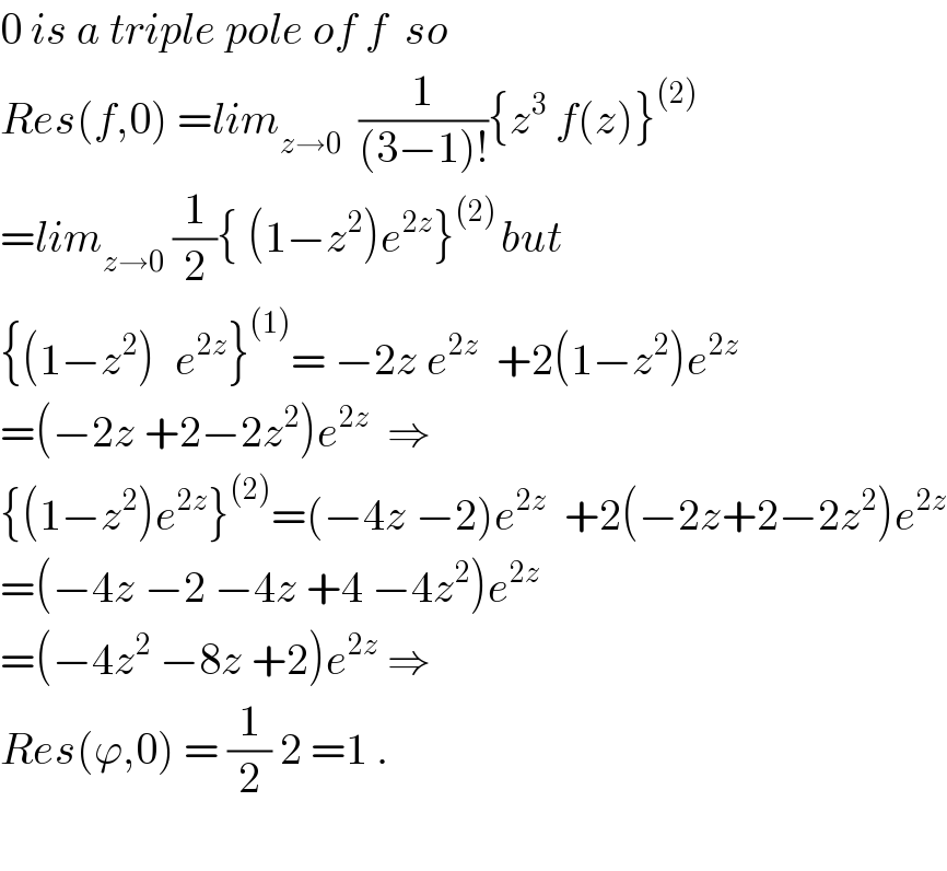 0 is a triple pole of f  so  Res(f,0) =lim_(z→0)   (1/((3−1)!)){z^3  f(z)}^((2))   =lim_(z→0)  (1/2){ (1−z^2 )e^(2z) }^((2) ) but  {(1−z^2 )^  e^(2z) }^((1)) = −2z e^(2z)   +2(1−z^2 )e^(2z)   =(−2z +2−2z^2 )e^(2z)   ⇒  {(1−z^2 )e^(2z) }^((2)) =(−4z −2)e^(2z)   +2(−2z+2−2z^2 )e^(2z)   =(−4z −2 −4z +4 −4z^2 )e^(2z)   =(−4z^2  −8z +2)e^(2z)  ⇒  Res(ϕ,0) = (1/2) 2 =1 .    