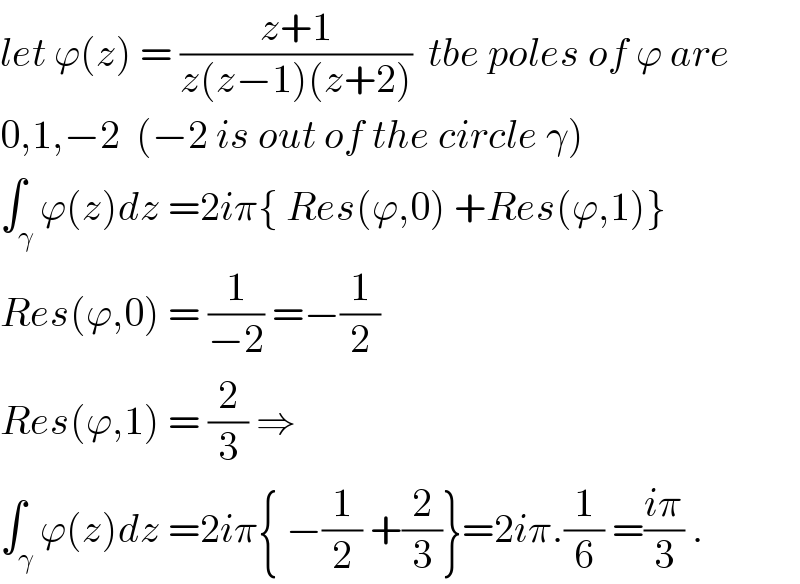 let ϕ(z) = ((z+1)/(z(z−1)(z+2)))  tbe poles of ϕ are  0,1,−2  (−2 is out of the circle γ)  ∫_γ ϕ(z)dz =2iπ{ Res(ϕ,0) +Res(ϕ,1)}  Res(ϕ,0) = (1/(−2)) =−(1/2)  Res(ϕ,1) = (2/3) ⇒  ∫_γ ϕ(z)dz =2iπ{ −(1/2) +(2/3)}=2iπ.(1/6) =((iπ)/3) .  