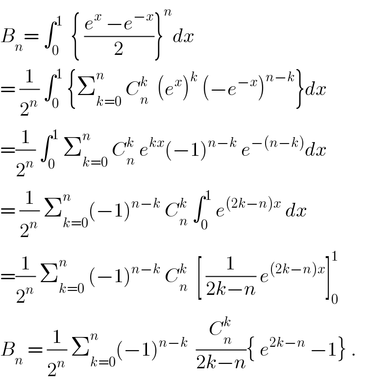 B_n = ∫_0 ^1   { ((e^x  −e^(−x) )/2)}^n dx  = (1/2^n ) ∫_0 ^1  {Σ_(k=0) ^n  C_n ^k   (e^x )^k  (−e^(−x) )^(n−k) }dx  =(1/2^n ) ∫_0 ^1  Σ_(k=0) ^n  C_n ^k  e^(kx) (−1)^(n−k)  e^(−(n−k)) dx  = (1/2^n ) Σ_(k=0) ^n (−1)^(n−k)  C_n ^k  ∫_0 ^1  e^((2k−n)x)  dx  =(1/2^n ) Σ_(k=0) ^n  (−1)^(n−k)  C_n ^k   [ (1/(2k−n)) e^((2k−n)x) ]_0 ^1   B_n  = (1/2^n ) Σ_(k=0) ^n (−1)^(n−k)   (C_n ^k /(2k−n)){ e^(2k−n)  −1} .  