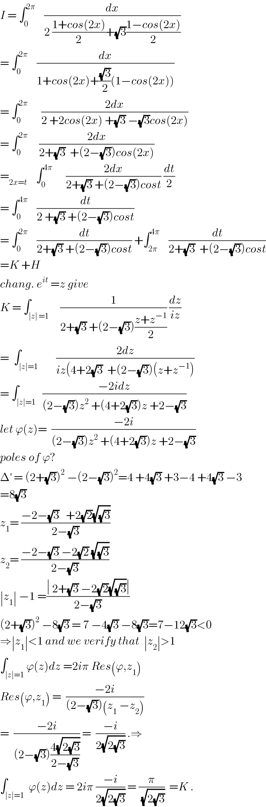 I = ∫_0 ^(2π)     (dx/(2 ((1+cos(2x))/2)+(√3)((1−cos(2x))/2)))  = ∫_0 ^(2π)     (dx/(1+cos(2x)+((√3)/2)(1−cos(2x))))  = ∫_0 ^(2π)       ((2dx)/(2 +2cos(2x) +(√3) −(√3)cos(2x)))  = ∫_0 ^(2π)      ((2dx)/(2+(√3)  +(2−(√3))cos(2x)))  =_(2x=t)     ∫_0 ^(4π)       ((2dx)/(2+(√3) +(2−(√3))cost)) (dt/2)  = ∫_0 ^(4π)     (dt/(2 +(√3) +(2−(√3))cost))  = ∫_0 ^(2π)     (dt/(2+(√3) +(2−(√3))cost)) +∫_(2π) ^(4π)     (dt/(2+(√3)  +(2−(√3))cost))  =K +H  chang. e^(it)  =z give  K = ∫_(∣z∣ =1)     (1/(2+(√3) +(2−(√3))((z+z^(−1) )/2))) (dz/(iz))  =  ∫_(∣z∣=1)        ((2dz)/(iz(4+2(√3)  +(2−(√3))(z+z^(−1) )))  = ∫_(∣z∣=1)   ((−2idz)/((2−(√3))z^2  +(4+2(√3))z +2−(√3)))  let ϕ(z)=  ((−2i)/((2−(√3))z^2  +(4+2(√3))z +2−(√3)))  poles of ϕ?  Δ^′  = (2+(√3))^2  −(2−(√3))^2 =4 +4(√3) +3−4 +4(√3) −3  =8(√3)  z_1 = ((−2−(√3)   +2(√2)(√(√3)))/(2−(√3)))  z_2 = ((−2−(√3) −2(√2) (√(√3)))/(2−(√3)))  ∣z_1 ∣ −1 =((∣ 2+(√3) −2(√2)(√(√3))∣)/(2−(√3)))  (2+(√3))^2  −8(√3) = 7 −4(√3) −8(√3)=7−12(√3)<0  ⇒∣z_1 ∣<1 and we verify that  ∣z_2 ∣>1  ∫_(∣z∣=1) ϕ(z)dz =2iπ Res(ϕ,z_1 )  Res(ϕ,z_1 ) =  ((−2i)/((2−(√3))(z_1  −z_2 )))  =  ((−2i)/((2−(√3))((4(√(2(√3))))/(2−(√3))))) =  ((−i)/(2(√(2(√3))))) .⇒  ∫_(∣z∣=1)  ϕ(z)dz = 2iπ ((−i)/(2(√(2(√3))))) = (π/(√(2(√3))))  =K .  