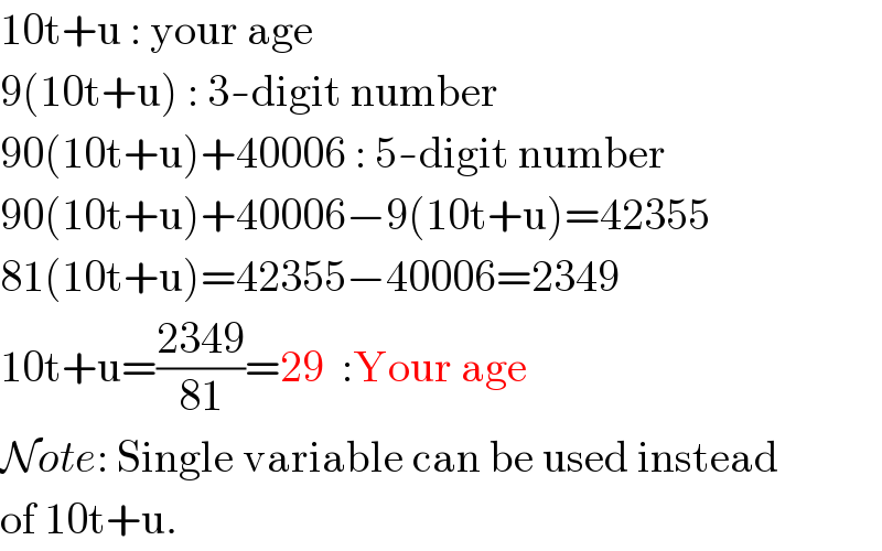 10t+u : your age  9(10t+u) : 3-digit number  90(10t+u)+40006 : 5-digit number  90(10t+u)+40006−9(10t+u)=42355  81(10t+u)=42355−40006=2349  10t+u=((2349)/(81))=29  :Your age  Note: Single variable can be used instead  of 10t+u.  
