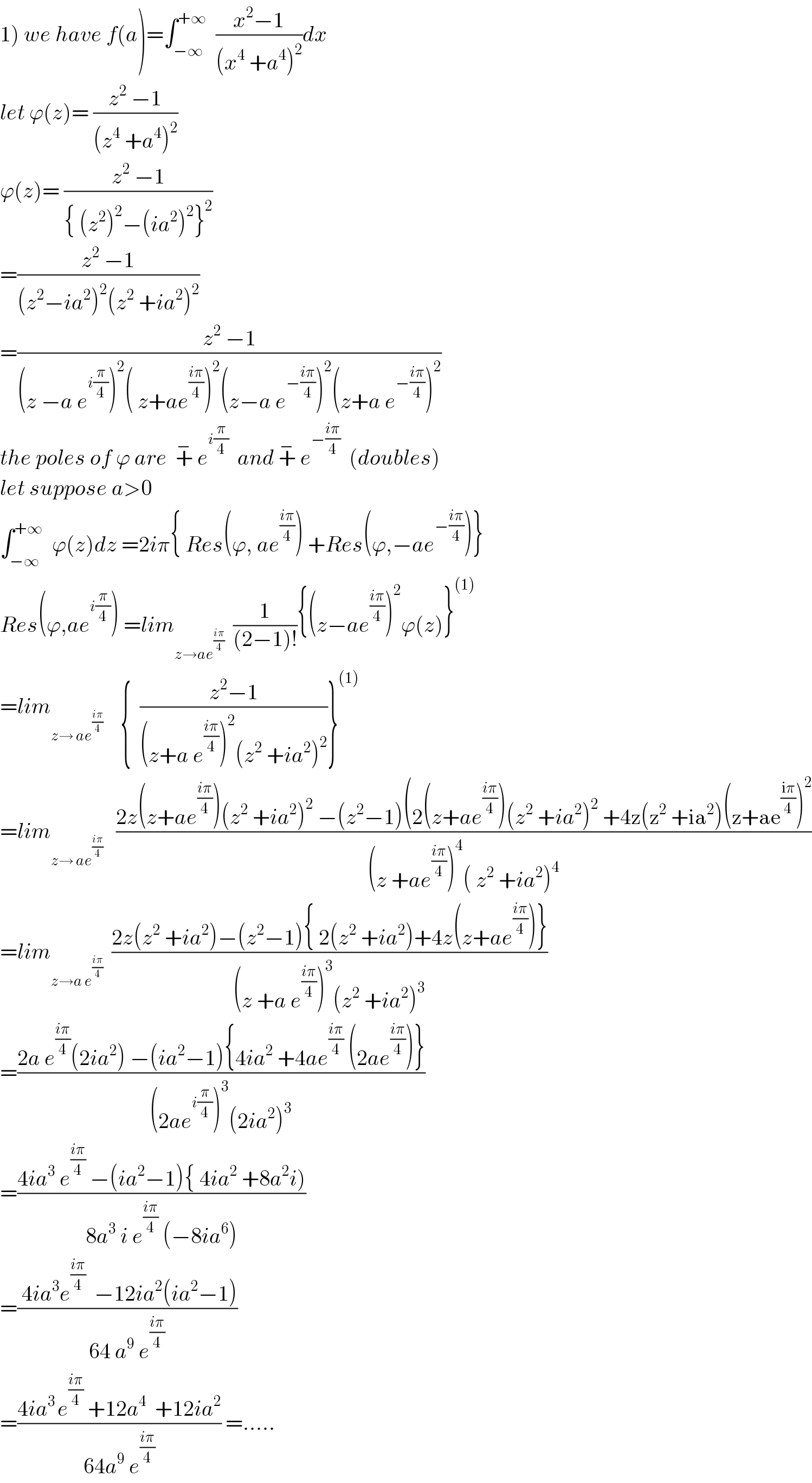 1) we have f(a)=∫_(−∞) ^(+∞)   ((x^2 −1)/((x^4  +a^4 )^2 ))dx  let ϕ(z)= ((z^2  −1)/((z^4  +a^4 )^2 ))  ϕ(z)= ((z^2  −1)/({ (z^2 )^2 −(ia^2 )^2 }^2 ))  =((z^2  −1)/((z^2 −ia^2 )^2 (z^2  +ia^2 )^2 ))  =((z^2  −1)/((z −a e^(i(π/4)) )^2 ( z+ae^((iπ)/4) )^2 (z−a e^(−((iπ)/4)) )^2 (z+a e^(−((iπ)/4)) )^2 ))  the poles of ϕ are  +^−  e^(i(π/4))   and +^−  e^(−((iπ)/4))   (doubles)  let suppose a>0  ∫_(−∞) ^(+∞)   ϕ(z)dz =2iπ{ Res(ϕ, ae^((iπ)/4) ) +Res(ϕ,−ae^(−((iπ)/4)) )}  Res(ϕ,ae^(i(π/4)) ) =lim_(z→ae^((iπ)/4) )   (1/((2−1)!)){(z−ae^((iπ)/4) )^2 ϕ(z)}^((1))   =lim_(z→ ae^((iπ)/4) )     {  ((z^2 −1)/((z+a e^((iπ)/4) )^2 (z^2  +ia^2 )^2 ))}^((1))   =lim_(z→ ae^((iπ)/4) )    ((2z(z+ae^((iπ)/4) )(z^2  +ia^2 )^2  −(z^2 −1)(2(z+ae^((iπ)/4) )(z^2  +ia^2 )^2  +4z(z^2  +ia^2 )(z+ae^((iπ)/4) )^2 )/((z +ae^((iπ)/4) )^4 ( z^2  +ia^2 )^4 ))  =lim_(z→a e^((iπ)/4) )   ((2z(z^2  +ia^2 )−(z^2 −1){ 2(z^2  +ia^2 )+4z(z+ae^((iπ)/4) )})/((z +a e^((iπ)/4) )^3 (z^2  +ia^2 )^3 ))  =((2a e^((iπ)/4) (2ia^2 ) −(ia^2 −1){4ia^2  +4ae^((iπ)/4)  (2ae^((iπ)/4) )})/((2ae^(i(π/4)) )^3 (2ia^2 )^3 ))  =((4ia^3  e^((iπ)/4)  −(ia^2 −1){ 4ia^2  +8a^2 i))/(8a^3  i e^((iπ)/4)  (−8ia^6 )))  =(( 4ia^3 e^((iπ)/4)   −12ia^2 (ia^2 −1))/(64 a^9  e^((iπ)/4) ))  =((4ia^(3 ) e^((iπ)/4)  +12a^4   +12ia^2 )/(64a^9  e^((iπ)/4) )) =.....  