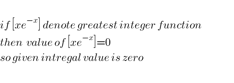    if [xe^(−x) ] denote greatest integer function  then  value of [xe^(−x) ]=0  so given intregal value is zero    