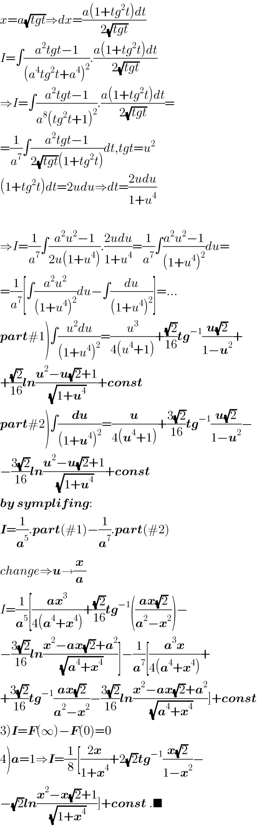x=a(√(tgt))⇒dx=((a(1+tg^2 t)dt)/(2(√(tgt))))  I=∫((a^2 tgt−1)/((a^4 tg^2 t+a^4 )^2 )).((a(1+tg^2 t)dt)/(2(√(tgt))))  ⇒I=∫((a^2 tgt−1)/(a^8 (tg^2 t+1)^2 )).((a(1+tg^2 t)dt)/(2(√(tgt))))=  =(1/a^7 )∫((a^2 tgt−1)/(2(√(tgt))(1+tg^2 t)))dt,tgt=u^2   (1+tg^2 t)dt=2udu⇒dt=((2udu)/(1+u^4 ))    ⇒I=(1/a^7 )∫((a^2 u^2 −1)/(2u(1+u^4 ))).((2udu)/(1+u^4 ))=(1/a^7 )∫((a^2 u^2 −1)/((1+u^4 )^2 ))du=  =(1/a^7 )[∫((a^2 u^2 )/((1+u^4 )^2 ))du−∫(du/((1+u^4 )^2 ))]=...  part#1)∫((u^2 du)/((1+u^4 )^2 ))=(u^3 /(4(u^4 +1)))+((√2)/(16))tg^(−1) ((u(√2))/(1−u^2 ))+  +((√2)/(16))ln((u^2 −u(√2)+1)/(√(1+u^4 )))+const  part#2)∫(du/((1+u^4 )^2 ))=(u/(4(u^4 +1)))+((3(√2))/(16))tg^(−1) ((u(√2))/(1−u^2 ))−  −((3(√2))/(16))ln((u^2 −u(√2)+1)/(√(1+u^4 )))+const  by symplifing:  I=(1/a^5 ).part(#1)−(1/a^7 ).part(#2)  change⇒u→(x/a)  I=(1/a^5 )[((ax^3 )/(4(a^4 +x^4 )))+((√2)/(16))tg^(−1) (((ax(√2))/(a^2 −x^2 )))−  −((3(√2))/(16))ln((x^2 −ax(√2)+a^2 )/(√(a^4 +x^4 )))]−(1/a^7 )[((a^3 x)/(4(a^4 +x^4 )))+   +((3(√2))/(16))tg^(−1) ((ax(√2))/(a^2 −x^2 ))−((3(√2))/(16))ln((x^2 −ax(√2)+a^2 )/(√(a^4 +x^4 )))]+const  3)I=F(∞)−F(0)=0  4)a=1⇒I=(1/8)[((2x)/(1+x^4 ))+2(√2)tg^(−1) ((x(√2))/(1−x^2 ))−  −(√2)ln((x^2 −x(√2)+1)/(√(1+x^4 )))]+const .■  