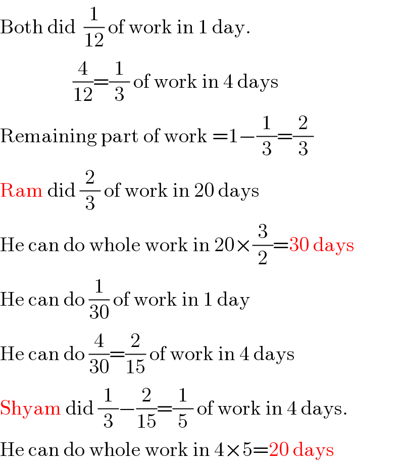 Both did  (1/(12)) of work in 1 day.                    (4/(12))=(1/3) of work in 4 days  Remaining part of work =1−(1/3)=(2/3)  Ram did (2/3) of work in 20 days  He can do whole work in 20×(3/2)=30 days  He can do (1/(30)) of work in 1 day  He can do (4/(30))=(2/(15)) of work in 4 days  Shyam did (1/3)−(2/(15))=(1/5) of work in 4 days.  He can do whole work in 4×5=20 days  