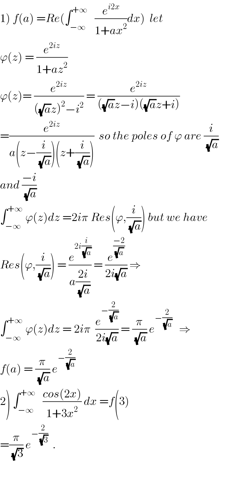 1) f(a) =Re(∫_(−∞) ^(+∞)    (e^(i2x) /(1+ax^2 ))dx)  let   ϕ(z) = (e^(2iz) /(1+az^2 ))  ϕ(z)= (e^(2iz) /(((√a)z)^2 −i^2 )) = (e^(2iz) /(((√a)z−i)((√a)z+i)))  =(e^(2iz) /(a(z−(i/(√a)))(z+(i/(√a)))))  so the poles of ϕ are (i/(√a))  and ((−i)/(√a))  ∫_(−∞) ^(+∞)  ϕ(z)dz =2iπ Res(ϕ,(i/(√a))) but we have  Res(ϕ,(i/(√a))) = (e^(2i(i/(√a))) /(a((2i)/(√a)))) = (e^((−2)/(√a)) /(2i(√a))) ⇒  ∫_(−∞) ^(+∞)  ϕ(z)dz = 2iπ  (e^(−(2/(√a))) /(2i(√a))) = (π/(√a)) e^(−(2/(√a)))    ⇒  f(a) = (π/(√a)) e^(−(2/(√a)))   2) ∫_(−∞) ^(+∞)    ((cos(2x))/(1+3x^2 )) dx =f(3)  =(π/(√3)) e^(−(2/(√3)))   .      